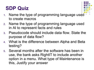 SDP Quiz Name the type of programming language used to create macros Name the type of programming language used in AI to represent facts and rules Pseudocode should include data flow. State the purpose of data flow? What is the difference between Alpha and Beta testing? Several months after the software has been in use, the bank asks RightIT to include another option in a menu. What type of Maintenance is this, Justify your answer  