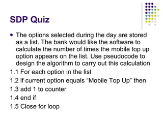 SDP Quiz The options selected during the day are stored as a list. The bank would like the software to calculate the number of times the mobile top up option appears on the list. Use pseudocode to design the algorithm to carry out this calculation 1.1 For each option in the list 1.2 if current option equals “Mobile Top Up” then 1.3 add 1 to counter 1.4 end if 1.5 Close for loop 