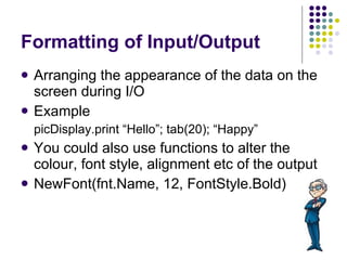 Formatting of Input/Output Arranging the appearance of the data on the screen during I/O Example picDisplay.print “Hello”; tab(20); “Happy” You could also use functions to alter the colour, font style, alignment etc of the output NewFont(fnt.Name, 12, FontStyle.Bold) 