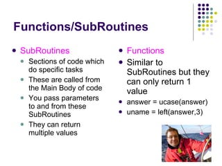 Functions/SubRoutines Functions Similar to SubRoutines but they can only return 1 value answer = ucase(answer) uname = left(answer,3) SubRoutines Sections of code which do specific tasks These are called from the Main Body of code You pass parameters to and from these SubRoutines They can return multiple values 