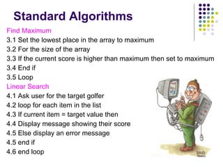 Standard Algorithms Find Maximum 3.1 Set the lowest place in the array to maximum 3.2 For the size of the array 3.3 If the current score is higher than maximum then set to maximum 3.4 End if 3.5 Loop Linear Search 4.1 Ask user for the target golfer 4.2 loop for each item in the list 4.3 If current item = target value then 4.4 Display message showing their score 4.5 Else display an error message  4.5 end if 4.6 end loop 
