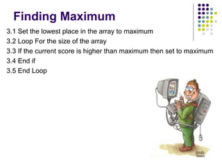Finding Maximum
3.1 Set the lowest place in the array to maximum
3.2 Loop For the size of the array
3.3 If the current score is higher than maximum then set to maximum
3.4 End if
3.5 End Loop

 