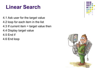 Linear Search
4.1 Ask user for the target value
4.2 loop for each item in the list
4.3 If current item = target value then
4.4 Display target value
4.5 End if
4.6 End loop

 