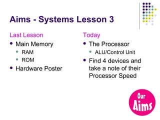 Aims - Systems Lesson 3
Last Lesson
 Main Memory





RAM
ROM

Hardware Poster

Today
 The Processor




ALU/Control Unit

Find 4 devices and
take a note of their
Processor Speed

 