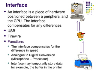 Interface
An interface is a piece of hardware
positioned between a peripheral and
the CPU. The interface
compensates for any differences
 USB
 Firewire
 Functions








The interface compensates for the
difference in speed
Analogue to Digital Conversion
(Microphone – Processor)
Interface may temporarily store data,
for example, the buffer in the printer

 