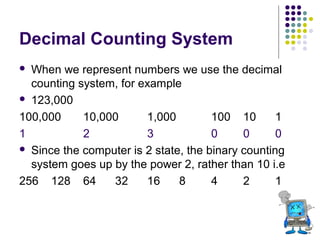 Decimal Counting System
When we represent numbers we use the decimal
counting system, for example
 123,000
100,000
10,000
1,000
100 10
1
1
2
3
0
0
0
 Since the computer is 2 state, the binary counting
system goes up by the power 2, rather than 10 i.e
256 128 64
32
16
8
4
2
1


 