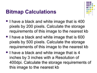 Bitmap Calculations
I

have a black and white image that is 400
pixels by 200 pixels. Calculate the storage
requirements of this image to the nearest kb
 I have a black and white image that is 600
pixels by 500 pixels. Calculate the storage
requirements of this image to the nearest kb
 I have a black and white image that is 4
inches by 3 inches with a Resolution of
400dpi. Calculate the storage requirements of
this image to the nearest kb

 