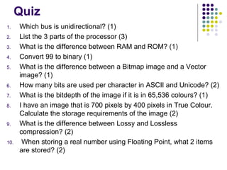 Quiz
1.
2.
3.
4.
5.

6.
7.
8.

9.

10.

Which bus is unidirectional? (1)
List the 3 parts of the processor (3)
What is the difference between RAM and ROM? (1)
Convert 99 to binary (1)
What is the difference between a Bitmap image and a Vector
image? (1)
How many bits are used per character in ASCII and Unicode? (2)
What is the bitdepth of the image if it is in 65,536 colours? (1)
I have an image that is 700 pixels by 400 pixels in True Colour.
Calculate the storage requirements of the image (2)
What is the difference between Lossy and Lossless
compression? (2)
When storing a real number using Floating Point, what 2 items
are stored? (2)

 