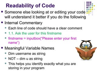 Readability of Code
 Someone

else looking at or editing your code
will understand it better if you do the following
 Internal Commentary




Each line of code should have a clear comment
1.1. Ask the user for this firstname
firstname = inputbox(“Please enter your first
name”)

 Meaningful




Variable Names

Dim username as string
NOT – dim u as string
This helps you identify exactly what you are
storing in your program

 