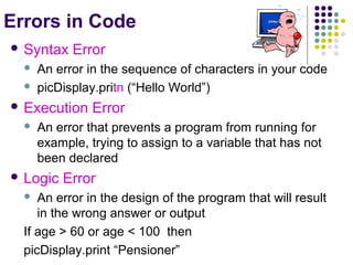Errors in Code
 Syntax



Error

An error in the sequence of characters in your code
picDisplay.pritn (“Hello World”)

 Execution


Error

An error that prevents a program from running for
example, trying to assign to a variable that has not
been declared

 Logic

Error

An error in the design of the program that will result
in the wrong answer or output
If age > 60 or age < 100 then
picDisplay.print “Pensioner”


 