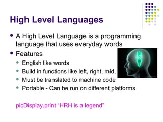 High Level Languages
A

High Level Language is a programming
language that uses everyday words
 Features





English like words
Build in functions like left, right, mid, ucase
Must be translated to machine code
Portable - Can be run on different platforms

picDisplay.print “HRH is a legend”

 