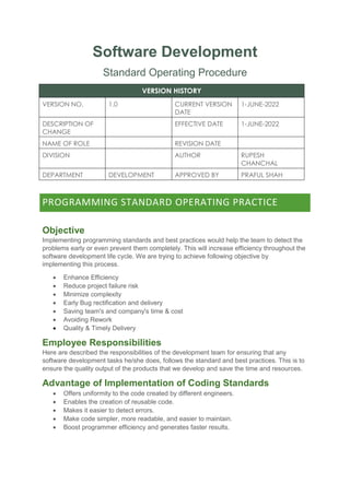 Software Development
Standard Operating Procedure
VERSION HISTORY
VERSION NO. 1.0 CURRENT VERSION
DATE
1-JUNE-2022
DESCRIPTION OF
CHANGE
EFFECTIVE DATE 1-JUNE-2022
NAME OF ROLE REVISION DATE
DIVISION AUTHOR RUPESH
CHANCHAL
DEPARTMENT DEVELOPMENT APPROVED BY PRAFUL SHAH
PROGRAMMING STANDARD OPERATING PRACTICE
Objective
Implementing programming standards and best practices would help the team to detect the
problems early or even prevent them completely. This will increase efficiency throughout the
software development life cycle. We are trying to achieve following objective by
implementing this process.
 Enhance Efficiency
 Reduce project failure risk
 Minimize complexity
 Early Bug rectification and delivery
 Saving team's and company's time & cost
 Avoiding Rework
 Quality & Timely Delivery
Employee Responsibilities
Here are described the responsibilities of the development team for ensuring that any
software development tasks he/she does, follows the standard and best practices. This is to
ensure the quality output of the products that we develop and save the time and resources.
Advantage of Implementation of Coding Standards
 Offers uniformity to the code created by different engineers.
 Enables the creation of reusable code.
 Makes it easier to detect errors.
 Make code simpler, more readable, and easier to maintain.
 Boost programmer efficiency and generates faster results.
 