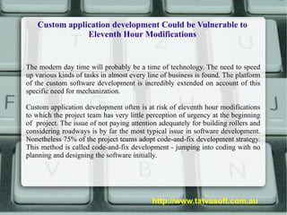 Custom application development Could be Vulnerable to Eleventh Hour Modifications The modern day time will probably be a time of technology. The need to speed up various kinds of tasks in almost every line of business is found. The platform of the custom software development is incredibly extended on account of this specific need for mechanization.  Custom application development often is at risk of eleventh hour modifications to which the project team has very little perception of urgency at the beginning of  project. The issue of not paying attention adequately for building rollers and considering roadways is by far the most typical issue in software development. Nonetheless 75% of the project teams adopt code-and-fix development strategy. This method is called code-and-fix development - jumping into coding with no planning and designing the software initially. http://www.tatvasoft.com.au 
