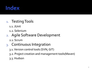 1.    Testing Tools
     1.1. JUnit
     1.2. Selenium
2.    Agile Software Development
     2.1. Scrum
3.    Continuous Integration
     3.1. Version control tools (SVN, GIT)
     3.2. Project creation and management tools(Maven)
     3.3. Hudson

                                                         2
 