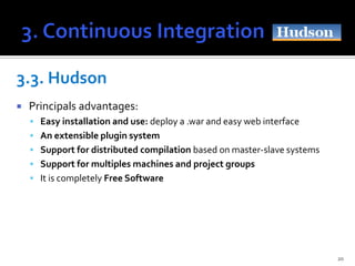 3.3. Hudson
   Principals advantages:
     Easy installation and use: deploy a .war and easy web interface
     An extensible plugin system
     Support for distributed compilation based on master-slave systems
     Support for multiples machines and project groups
     It is completely Free Software




                                                                          20
 