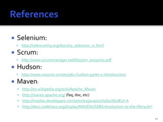    Selenium:
     http://seleniumhq.org/docs/05_selenium_rc.html

   Scrum:
     http://www.scrummanager.net/files/sm_proyecto.pdf

   Hudson:
     http://www.xnoccio.com/es/362-hudson-parte-1-introduccion/

   Maven:
     http://en.wikipedia.org/wiki/Apache_Maven
     http://maven.apache.org/ (faq, doc, etc)
     http://linsolas.developpez.com/articles/java/outils/builds/#LV-A
     http://docs.codehaus.org/display/MAVENUSER/introduction-to-the-lifecycle*


                                                                                  22
 