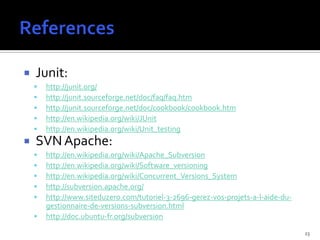    Junit:
       http://junit.org/
       http://junit.sourceforge.net/doc/faq/faq.htm
       http://junit.sourceforge.net/doc/cookbook/cookbook.htm
       http://en.wikipedia.org/wiki/JUnit
       http://en.wikipedia.org/wiki/Unit_testing
   SVN Apache:
       http://en.wikipedia.org/wiki/Apache_Subversion
       http://en.wikipedia.org/wiki/Software_versioning
       http://en.wikipedia.org/wiki/Concurrent_Versions_System
       http://subversion.apache.org/
       http://www.siteduzero.com/tutoriel-3-2696-gerez-vos-projets-a-l-aide-du-
        gestionnaire-de-versions-subversion.html
       http://doc.ubuntu-fr.org/subversion

                                                                                   23
 