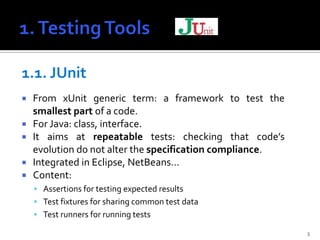 1.1. JUnit
   From xUnit generic term: a framework to test the
    smallest part of a code.
   For Java: class, interface.
   It aims at repeatable tests: checking that code’s
    evolution do not alter the specification compliance.
   Integrated in Eclipse, NetBeans…
   Content:
     Assertions for testing expected results
     Test fixtures for sharing common test data
     Test runners for running tests

                                                           3
 