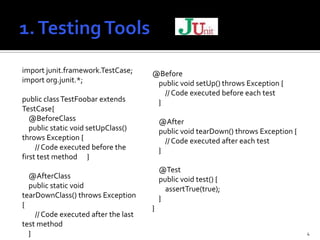 import junit.framework.TestCase;      @Before
import org.junit.*;                    public void setUp() throws Exception {
                                         // Code executed before each test
public class TestFoobar extends        }
TestCase{
   @BeforeClass                           @After
   public static void setUpClass()        public void tearDown() throws Exception {
throws Exception {                          // Code executed after each test
     // Code executed before the          }
first test method }
                                          @Test
  @AfterClass                             public void test() {
  public static void                        assertTrue(true);
tearDownClass() throws Exception          }
{                                     }
    // Code executed after the last
test method
  }                                                                                   4
 
