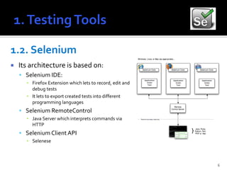 1.2. Selenium
   Its architecture is based on:
     Selenium IDE:
      ▪ Firefox Extension which lets to record, edit and
        debug tests
      ▪ It lets to export created tests into different
        programming languages
     Selenium RemoteControl
      ▪ Java Server which interprets commands via
        HTTP
     Selenium Client API
      ▪ Selenese



                                                           6
 