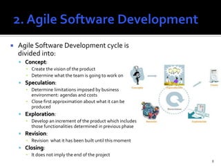    Agile Software Development cycle is
    divided into:
     Concept:
      ▪ Create the vision of the product
      ▪ Determine what the team is going to work on
     Speculation:
      ▪ Determine limitations imposed by business
        environment: agendas and costs
      ▪ Close first approximation about what it can be
        produced
     Exploration:
      ▪ Develop an increment of the product which includes
        those functionalities determined in previous phase
     Revision:
      ▪ Revision what it has been built until this moment
     Closing:
      ▪ It does not imply the end of the project
                                                             8
 