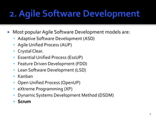    Most popular Agile Software Development models are:
       Adaptive Software Development (ASD)
       Agile Unified Process (AUP)
       Crystal Clear.
       Essential Unified Process (EssUP)
       Feature Driven Development (FDD)
       Lean Software Development (LSD)
       Kanban
       Open Unified Process (OpenUP)
       eXtreme Programming (XP)
       Dynamic Systems Development Method (DSDM)
       Scrum

                                                          9
 