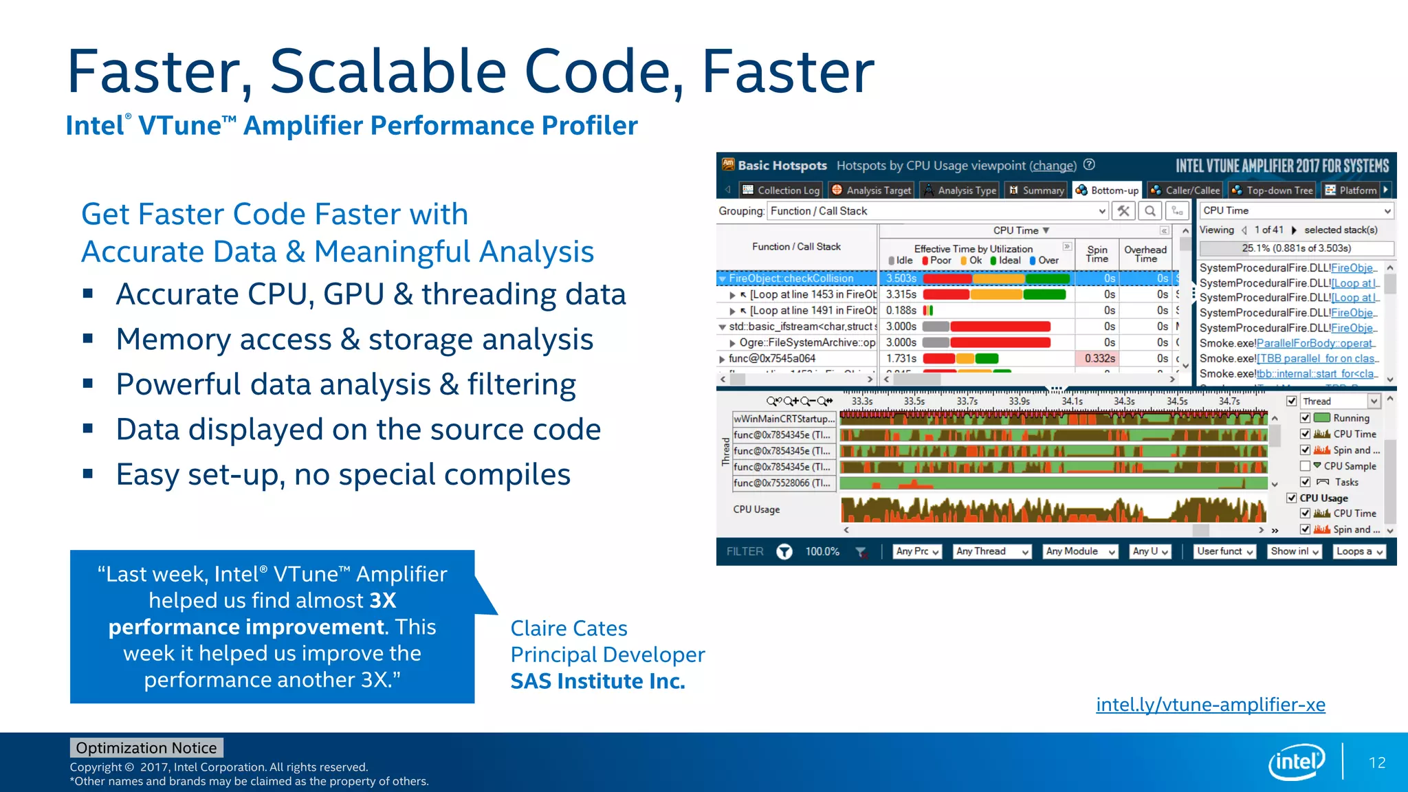 Copyright © 2017, Intel Corporation. All rights reserved.
*Other names and brands may be claimed as the property of others.
Optimization Notice
Get Faster Code Faster with
Accurate Data & Meaningful Analysis
 Accurate CPU, GPU & threading data
 Memory access & storage analysis
 Powerful data analysis & filtering
 Data displayed on the source code
 Easy set-up, no special compiles
Faster, Scalable Code, Faster
Intel® VTune™ Amplifier Performance Profiler
intel.ly/vtune-amplifier-xe
Claire Cates
Principal Developer
SAS Institute Inc.
“Last week, Intel® VTune™ Amplifier
helped us find almost 3X
performance improvement. This
week it helped us improve the
performance another 3X.”
12
 