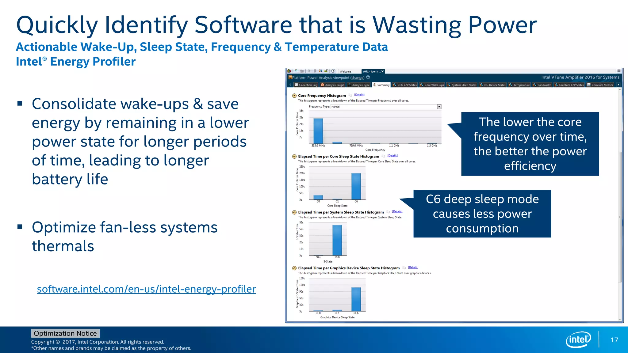 Copyright © 2017, Intel Corporation. All rights reserved.
*Other names and brands may be claimed as the property of others.
Optimization Notice
17
Quickly Identify Software that is Wasting Power
Actionable Wake-Up, Sleep State, Frequency & Temperature Data
Intel® Energy Profiler
 Consolidate wake-ups & save
energy by remaining in a lower
power state for longer periods
of time, leading to longer
battery life
 Optimize fan-less systems
thermals
software.intel.com/en-us/intel-energy-profiler
The lower the core
frequency over time,
the better the power
efficiency
C6 deep sleep mode
causes less power
consumption
 