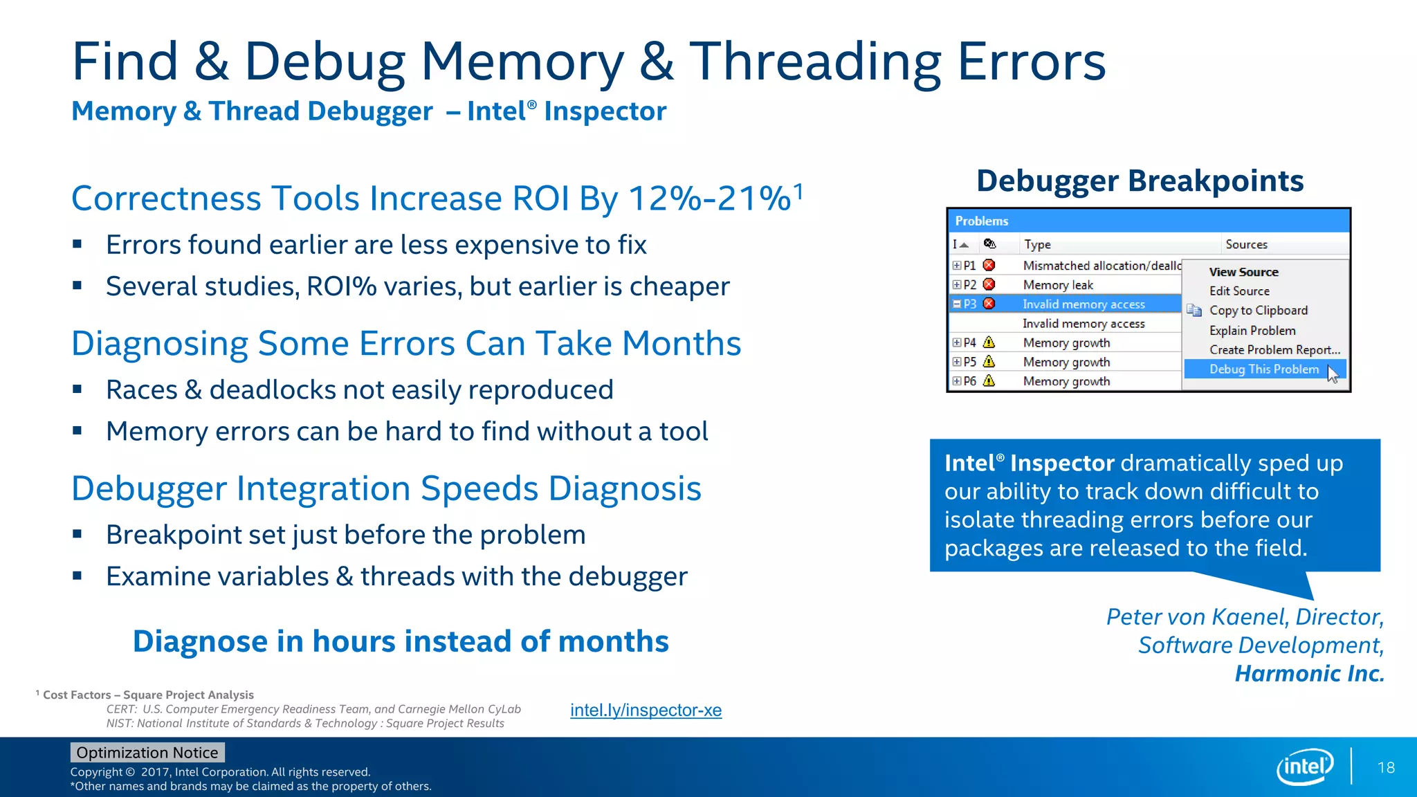 Copyright © 2017, Intel Corporation. All rights reserved.
*Other names and brands may be claimed as the property of others.
Optimization Notice
Correctness Tools Increase ROI By 12%-21%1
 Errors found earlier are less expensive to fix
 Several studies, ROI% varies, but earlier is cheaper
Diagnosing Some Errors Can Take Months
 Races & deadlocks not easily reproduced
 Memory errors can be hard to find without a tool
Debugger Integration Speeds Diagnosis
 Breakpoint set just before the problem
 Examine variables & threads with the debugger
Find & Debug Memory & Threading Errors
Memory & Thread Debugger – Intel® Inspector
Debugger Breakpoints
Diagnose in hours instead of months
Intel® Inspector dramatically sped up
our ability to track down difficult to
isolate threading errors before our
packages are released to the field.
Peter von Kaenel, Director,
Software Development,
Harmonic Inc.
1 Cost Factors – Square Project Analysis
CERT: U.S. Computer Emergency Readiness Team, and Carnegie Mellon CyLab
NIST: National Institute of Standards & Technology : Square Project Results
intel.ly/inspector-xe
18
 