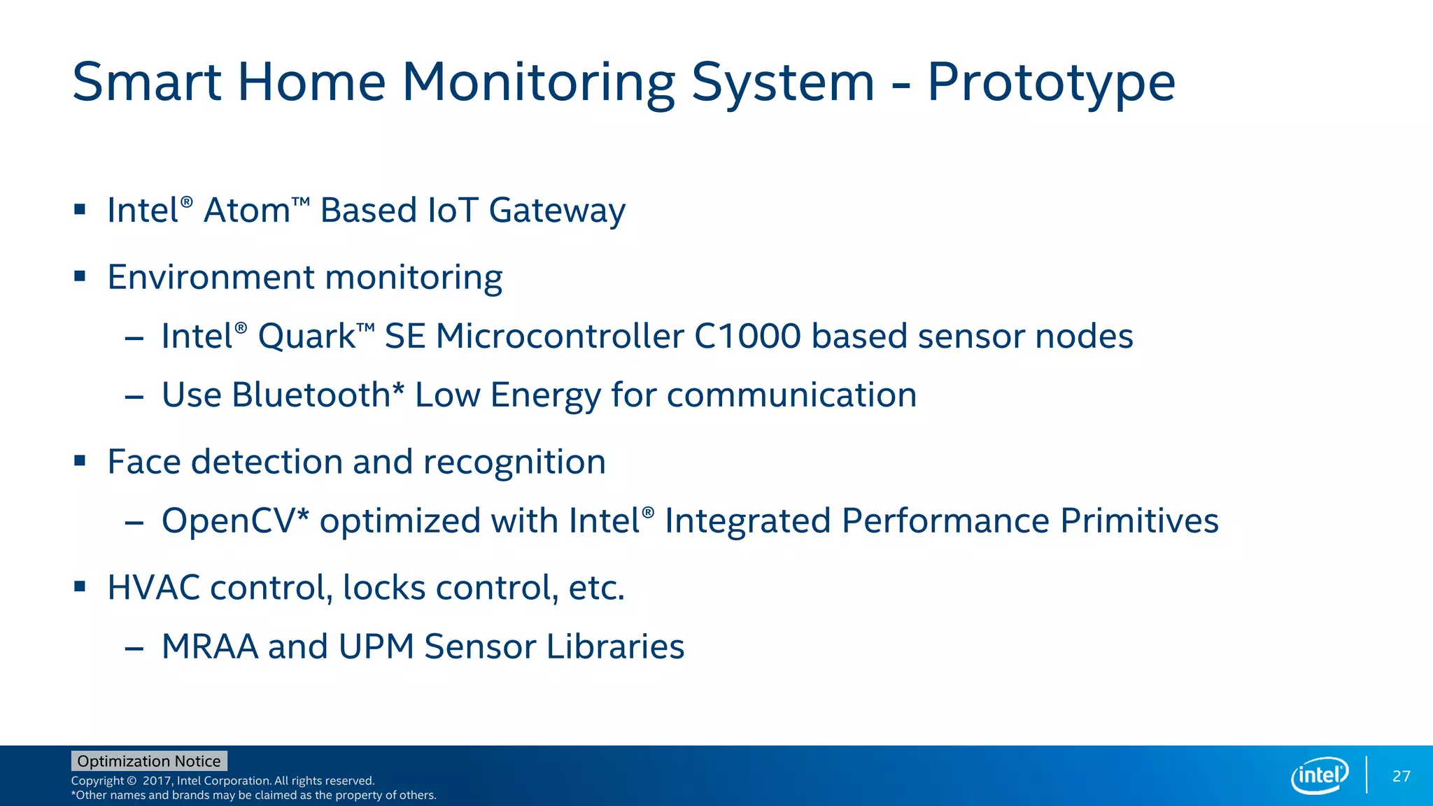Copyright © 2017, Intel Corporation. All rights reserved.
*Other names and brands may be claimed as the property of others.
Optimization Notice
27
Smart Home Monitoring System - Prototype
 Intel® Atom™ Based IoT Gateway
 Environment monitoring
– Intel® Quark™ SE Microcontroller C1000 based sensor nodes
– Use Bluetooth* Low Energy for communication
 Face detection and recognition
– OpenCV* optimized with Intel® Integrated Performance Primitives
 HVAC control, locks control, etc.
– MRAA and UPM Sensor Libraries
 