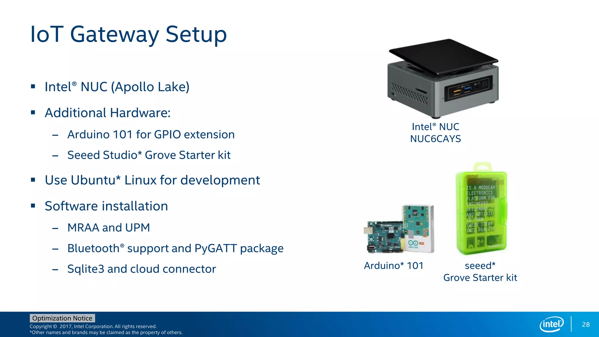 Copyright © 2017, Intel Corporation. All rights reserved.
*Other names and brands may be claimed as the property of others.
Optimization Notice
28
 Intel® NUC (Apollo Lake)
 Additional Hardware:
– Arduino 101 for GPIO extension
– Seeed Studio* Grove Starter kit
 Use Ubuntu* Linux for development
 Software installation
– MRAA and UPM
– Bluetooth® support and PyGATT package
– Sqlite3 and cloud connector
IoT Gateway Setup
Intel® NUC
NUC6CAYS
Arduino* 101 seeed*
Grove Starter kit
 