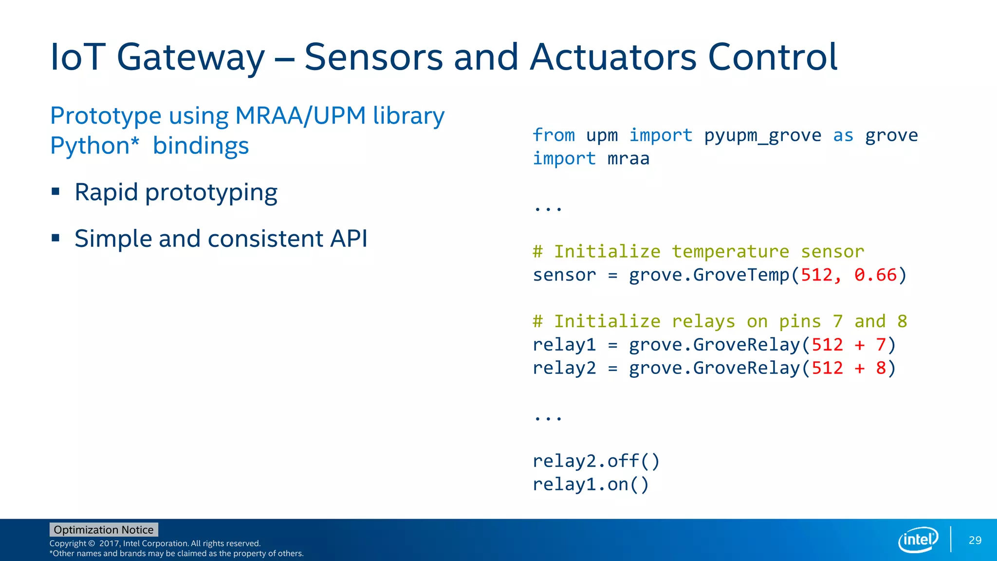 Copyright © 2017, Intel Corporation. All rights reserved.
*Other names and brands may be claimed as the property of others.
Optimization Notice
29
IoT Gateway – Sensors and Actuators Control
Prototype using MRAA/UPM library
Python* bindings
 Rapid prototyping
 Simple and consistent API
from upm import pyupm_grove as grove
import mraa
...
# Initialize temperature sensor
sensor = grove.GroveTemp(512, 0.66)
# Initialize relays on pins 7 and 8
relay1 = grove.GroveRelay(512 + 7)
relay2 = grove.GroveRelay(512 + 8)
...
relay2.off()
relay1.on()
 