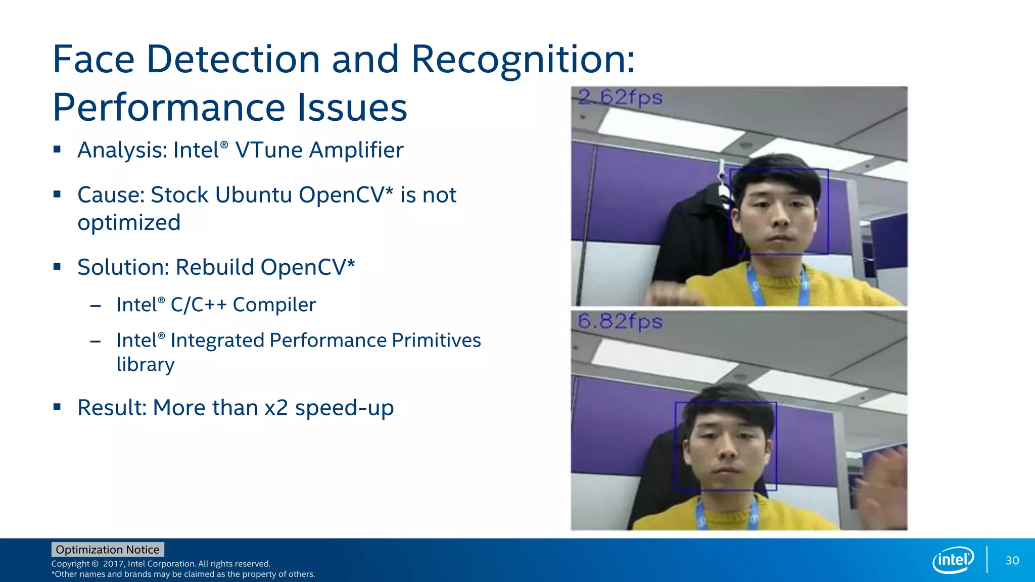 Copyright © 2017, Intel Corporation. All rights reserved.
*Other names and brands may be claimed as the property of others.
Optimization Notice
30
 Analysis: Intel® VTune Amplifier
 Cause: Stock Ubuntu OpenCV* is not
optimized
 Solution: Rebuild OpenCV*
– Intel® C/C++ Compiler
– Intel® Integrated Performance Primitives
library
 Result: More than x2 speed-up
Face Detection and Recognition:
Performance Issues
 