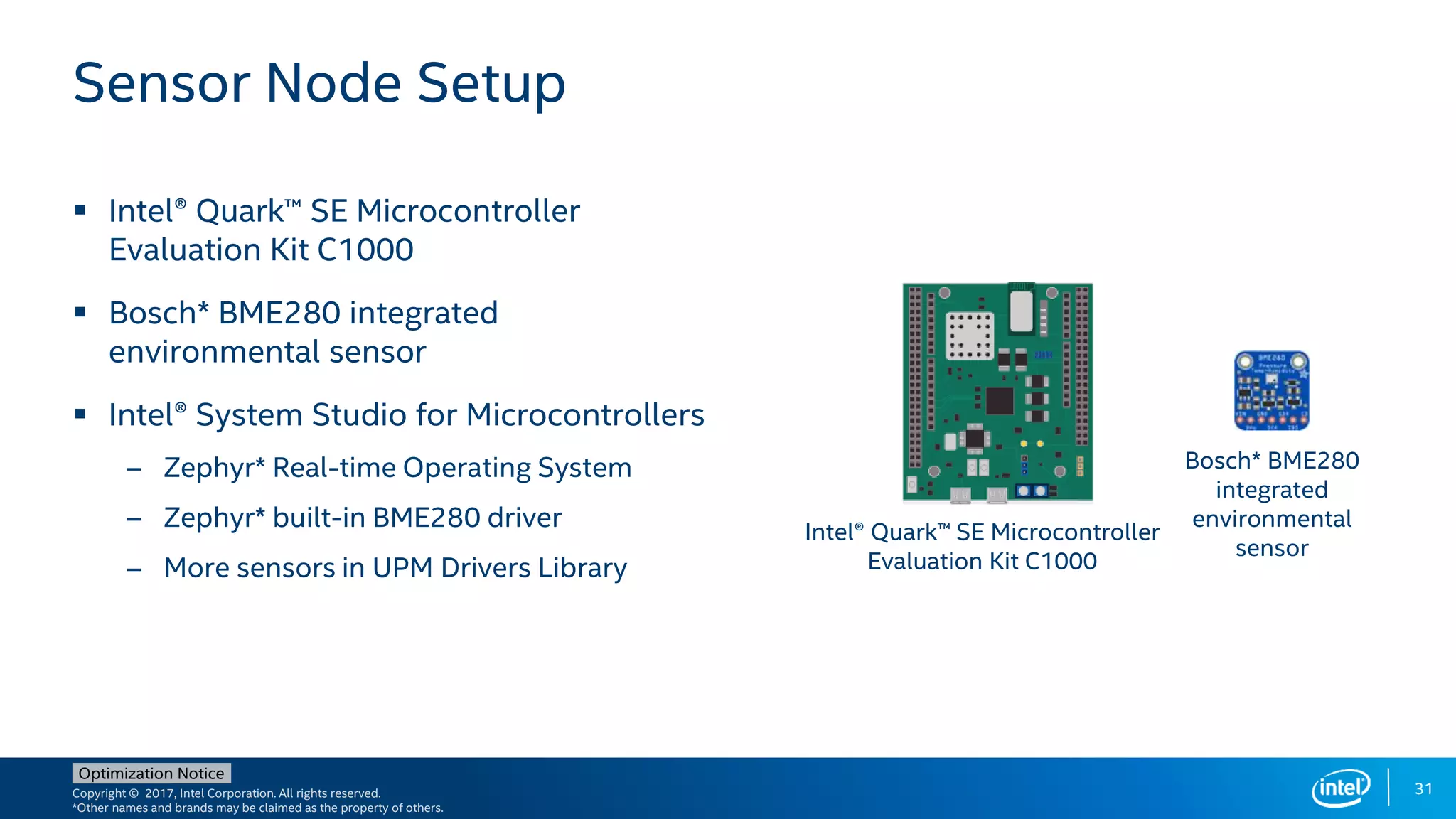 Copyright © 2017, Intel Corporation. All rights reserved.
*Other names and brands may be claimed as the property of others.
Optimization Notice
31
 Intel® Quark™ SE Microcontroller
Evaluation Kit C1000
 Bosch* BME280 integrated
environmental sensor
 Intel® System Studio for Microcontrollers
– Zephyr* Real-time Operating System
– Zephyr* built-in BME280 driver
– More sensors in UPM Drivers Library
Sensor Node Setup
Intel® Quark™ SE Microcontroller
Evaluation Kit C1000
Bosch* BME280
integrated
environmental
sensor
 