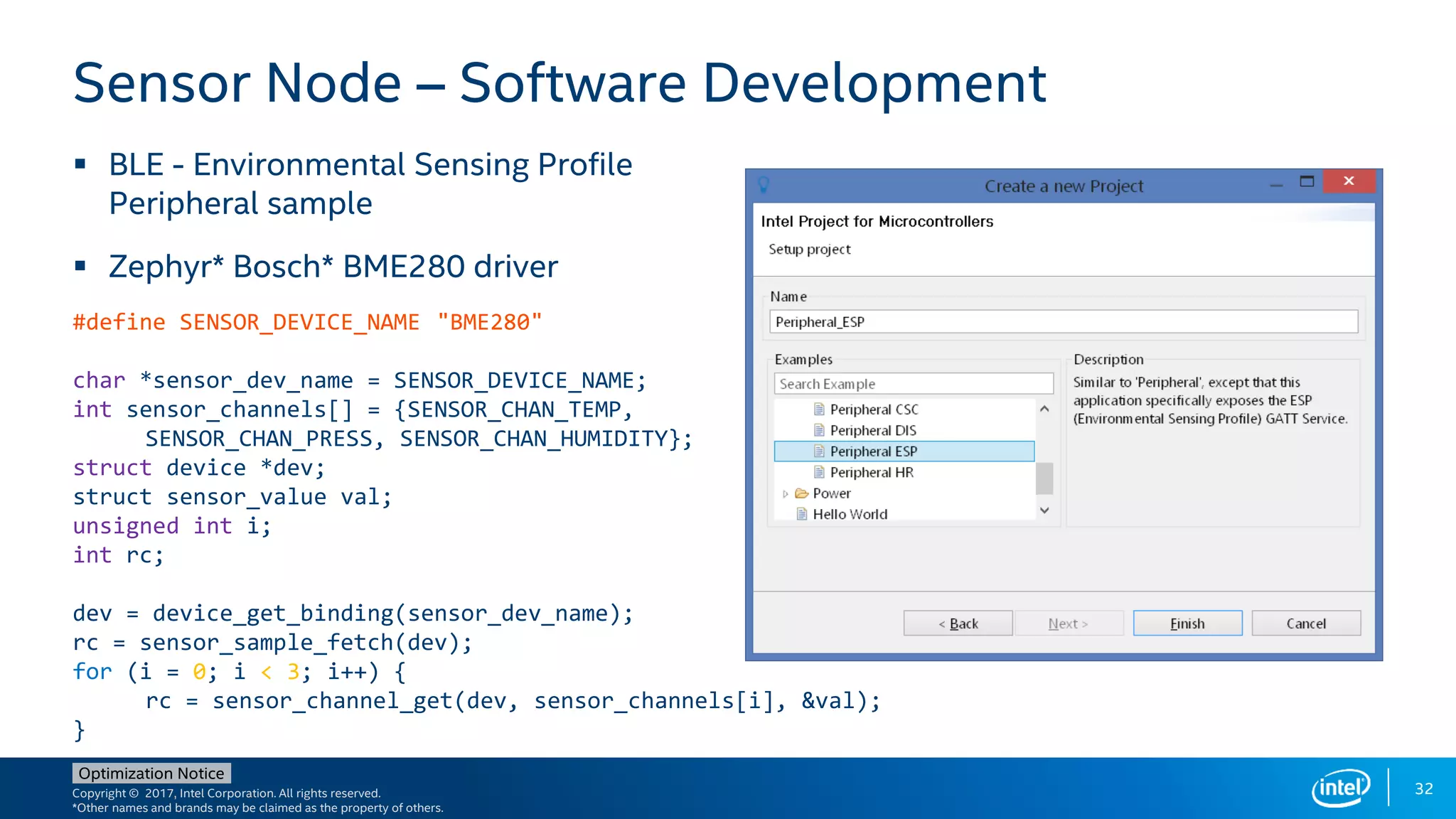 Copyright © 2017, Intel Corporation. All rights reserved.
*Other names and brands may be claimed as the property of others.
Optimization Notice
32
 BLE - Environmental Sensing Profile
Peripheral sample
 Zephyr* Bosch* BME280 driver
Sensor Node – Software Development
#define SENSOR_DEVICE_NAME "BME280"
char *sensor_dev_name = SENSOR_DEVICE_NAME;
int sensor_channels[] = {SENSOR_CHAN_TEMP,
SENSOR_CHAN_PRESS, SENSOR_CHAN_HUMIDITY};
struct device *dev;
struct sensor_value val;
unsigned int i;
int rc;
dev = device_get_binding(sensor_dev_name);
rc = sensor_sample_fetch(dev);
for (i = 0; i < 3; i++) {
rc = sensor_channel_get(dev, sensor_channels[i], &val);
}
 