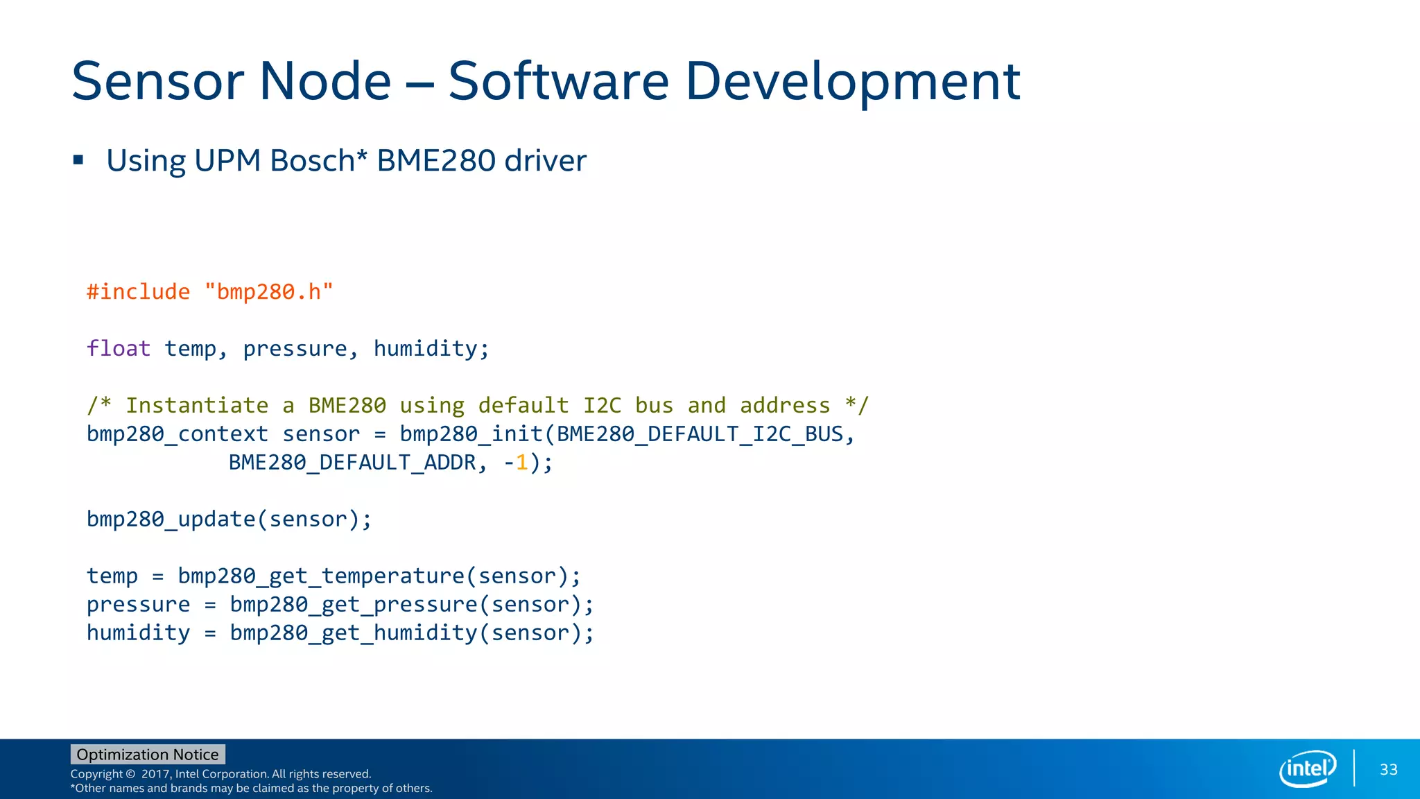Copyright © 2017, Intel Corporation. All rights reserved.
*Other names and brands may be claimed as the property of others.
Optimization Notice
33
 Using UPM Bosch* BME280 driver
Sensor Node – Software Development
#include "bmp280.h"
float temp, pressure, humidity;
/* Instantiate a BME280 using default I2C bus and address */
bmp280_context sensor = bmp280_init(BME280_DEFAULT_I2C_BUS,
BME280_DEFAULT_ADDR, -1);
bmp280_update(sensor);
temp = bmp280_get_temperature(sensor);
pressure = bmp280_get_pressure(sensor);
humidity = bmp280_get_humidity(sensor);
 