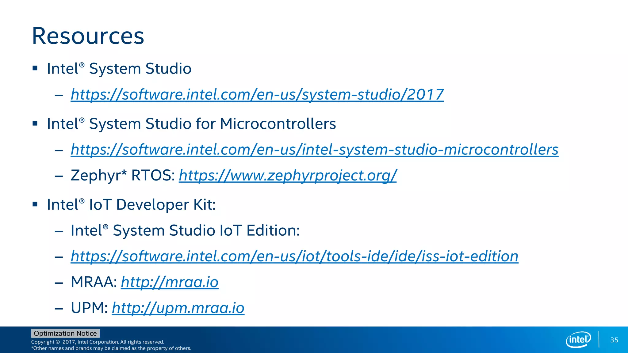 Copyright © 2017, Intel Corporation. All rights reserved.
*Other names and brands may be claimed as the property of others.
Optimization Notice
35
Resources
 Intel® System Studio
– https://software.intel.com/en-us/system-studio/2017
 Intel® System Studio for Microcontrollers
– https://software.intel.com/en-us/intel-system-studio-microcontrollers
– Zephyr* RTOS: https://www.zephyrproject.org/
 Intel® IoT Developer Kit:
– Intel® System Studio IoT Edition:
– https://software.intel.com/en-us/iot/tools-ide/ide/iss-iot-edition
– MRAA: http://mraa.io
– UPM: http://upm.mraa.io
 