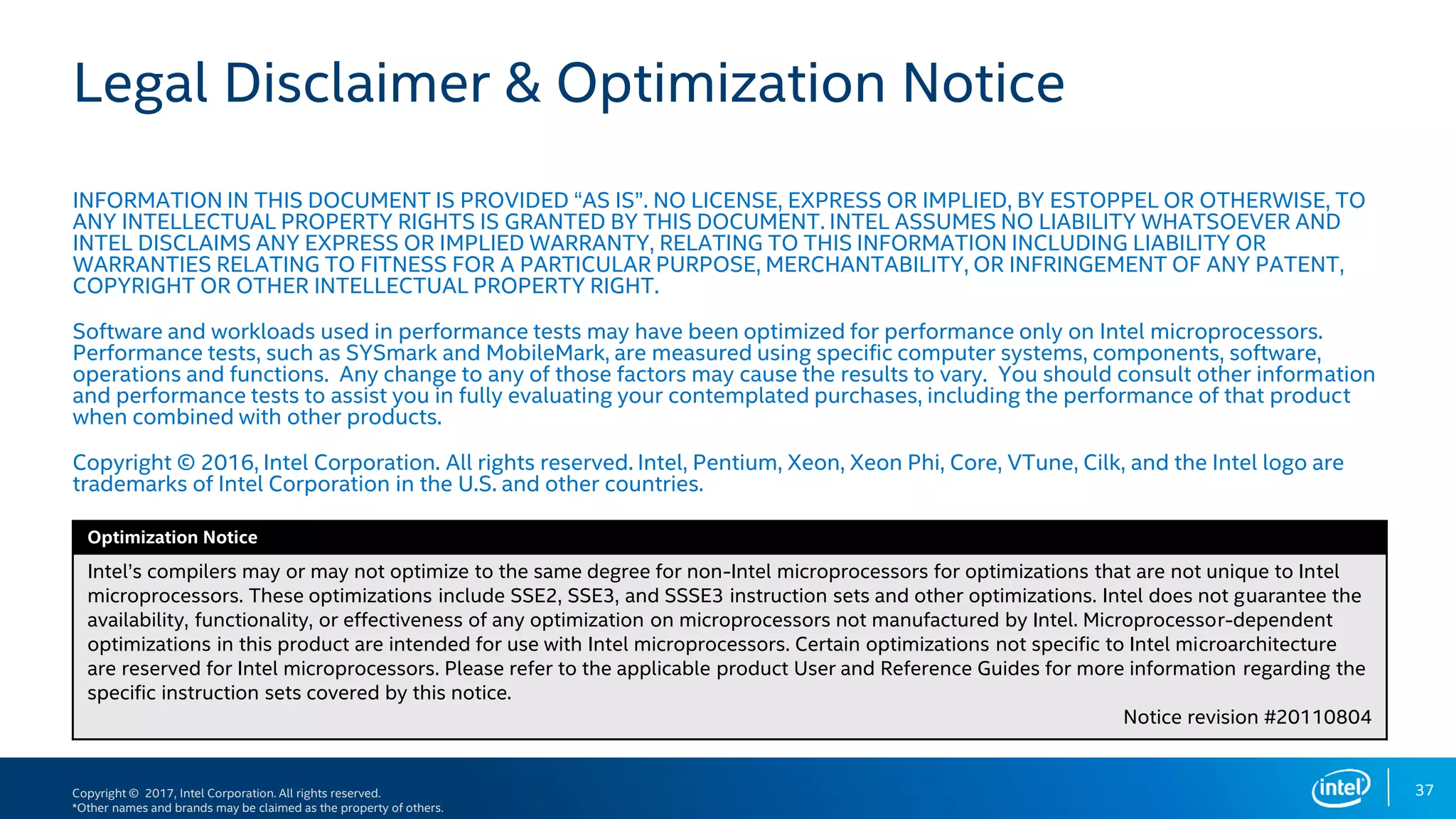 Copyright © 2017, Intel Corporation. All rights reserved.
*Other names and brands may be claimed as the property of others.
Optimization Notice
Legal Disclaimer & Optimization Notice
INFORMATION IN THIS DOCUMENT IS PROVIDED “AS IS”. NO LICENSE, EXPRESS OR IMPLIED, BY ESTOPPEL OR OTHERWISE, TO
ANY INTELLECTUAL PROPERTY RIGHTS IS GRANTED BY THIS DOCUMENT. INTEL ASSUMES NO LIABILITY WHATSOEVER AND
INTEL DISCLAIMS ANY EXPRESS OR IMPLIED WARRANTY, RELATING TO THIS INFORMATION INCLUDING LIABILITY OR
WARRANTIES RELATING TO FITNESS FOR A PARTICULAR PURPOSE, MERCHANTABILITY, OR INFRINGEMENT OF ANY PATENT,
COPYRIGHT OR OTHER INTELLECTUAL PROPERTY RIGHT.
Software and workloads used in performance tests may have been optimized for performance only on Intel microprocessors.
Performance tests, such as SYSmark and MobileMark, are measured using specific computer systems, components, software,
operations and functions. Any change to any of those factors may cause the results to vary. You should consult other information
and performance tests to assist you in fully evaluating your contemplated purchases, including the performance of that product
when combined with other products.
Copyright © 2016, Intel Corporation. All rights reserved. Intel, Pentium, Xeon, Xeon Phi, Core, VTune, Cilk, and the Intel logo are
trademarks of Intel Corporation in the U.S. and other countries.
Optimization Notice
Intel’s compilers may or may not optimize to the same degree for non-Intel microprocessors for optimizations that are not unique to Intel
microprocessors. These optimizations include SSE2, SSE3, and SSSE3 instruction sets and other optimizations. Intel does not guarantee the
availability, functionality, or effectiveness of any optimization on microprocessors not manufactured by Intel. Microprocessor-dependent
optimizations in this product are intended for use with Intel microprocessors. Certain optimizations not specific to Intel microarchitecture
are reserved for Intel microprocessors. Please refer to the applicable product User and Reference Guides for more information regarding the
specific instruction sets covered by this notice.
Notice revision #20110804
37
 