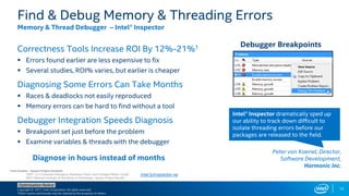 Copyright © 2017, Intel Corporation. All rights reserved.
*Other names and brands may be claimed as the property of others.
Optimization Notice
Correctness Tools Increase ROI By 12%-21%1
 Errors found earlier are less expensive to fix
 Several studies, ROI% varies, but earlier is cheaper
Diagnosing Some Errors Can Take Months
 Races & deadlocks not easily reproduced
 Memory errors can be hard to find without a tool
Debugger Integration Speeds Diagnosis
 Breakpoint set just before the problem
 Examine variables & threads with the debugger
Find & Debug Memory & Threading Errors
Memory & Thread Debugger – Intel® Inspector
Debugger Breakpoints
Diagnose in hours instead of months
Intel® Inspector dramatically sped up
our ability to track down difficult to
isolate threading errors before our
packages are released to the field.
Peter von Kaenel, Director,
Software Development,
Harmonic Inc.
1 Cost Factors – Square Project Analysis
CERT: U.S. Computer Emergency Readiness Team, and Carnegie Mellon CyLab
NIST: National Institute of Standards & Technology : Square Project Results
intel.ly/inspector-xe
18
 