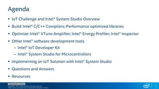 Copyright © 2017, Intel Corporation. All rights reserved.
*Other names and brands may be claimed as the property of others.
Optimization Notice
2
Agenda
 IoT Challenge and Intel® System Studio Overview
 Build: Intel® C/C++ Compilers; Performance optimized libraries
 Optimize: Intel® VTune Amplifier; Intel® Energy Profiler; Intel® Inspector
 Other Intel® software development tools
– Intel® IoT Developer Kit
– Intel® System Studio for Microcontrollers
 Implementing an IoT Solution with Intel® System Studio
 Questions and Answers
 Resources
 