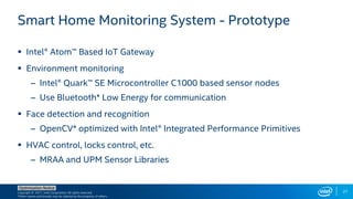 Copyright © 2017, Intel Corporation. All rights reserved.
*Other names and brands may be claimed as the property of others.
Optimization Notice
27
Smart Home Monitoring System - Prototype
 Intel® Atom™ Based IoT Gateway
 Environment monitoring
– Intel® Quark™ SE Microcontroller C1000 based sensor nodes
– Use Bluetooth* Low Energy for communication
 Face detection and recognition
– OpenCV* optimized with Intel® Integrated Performance Primitives
 HVAC control, locks control, etc.
– MRAA and UPM Sensor Libraries
 