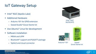 Copyright © 2017, Intel Corporation. All rights reserved.
*Other names and brands may be claimed as the property of others.
Optimization Notice
28
 Intel® NUC (Apollo Lake)
 Additional Hardware:
– Arduino 101 for GPIO extension
– Seeed Studio* Grove Starter kit
 Use Ubuntu* Linux for development
 Software installation
– MRAA and UPM
– Bluetooth® support and PyGATT package
– Sqlite3 and cloud connector
IoT Gateway Setup
Intel® NUC
NUC6CAYS
Arduino* 101 seeed*
Grove Starter kit
 