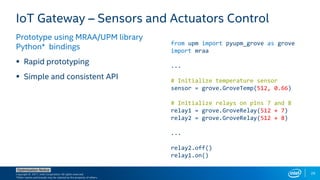 Copyright © 2017, Intel Corporation. All rights reserved.
*Other names and brands may be claimed as the property of others.
Optimization Notice
29
IoT Gateway – Sensors and Actuators Control
Prototype using MRAA/UPM library
Python* bindings
 Rapid prototyping
 Simple and consistent API
from upm import pyupm_grove as grove
import mraa
...
# Initialize temperature sensor
sensor = grove.GroveTemp(512, 0.66)
# Initialize relays on pins 7 and 8
relay1 = grove.GroveRelay(512 + 7)
relay2 = grove.GroveRelay(512 + 8)
...
relay2.off()
relay1.on()
 