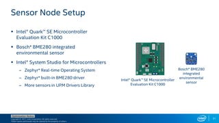 Copyright © 2017, Intel Corporation. All rights reserved.
*Other names and brands may be claimed as the property of others.
Optimization Notice
31
 Intel® Quark™ SE Microcontroller
Evaluation Kit C1000
 Bosch* BME280 integrated
environmental sensor
 Intel® System Studio for Microcontrollers
– Zephyr* Real-time Operating System
– Zephyr* built-in BME280 driver
– More sensors in UPM Drivers Library
Sensor Node Setup
Intel® Quark™ SE Microcontroller
Evaluation Kit C1000
Bosch* BME280
integrated
environmental
sensor
 