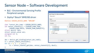 Copyright © 2017, Intel Corporation. All rights reserved.
*Other names and brands may be claimed as the property of others.
Optimization Notice
32
 BLE - Environmental Sensing Profile
Peripheral sample
 Zephyr* Bosch* BME280 driver
Sensor Node – Software Development
#define SENSOR_DEVICE_NAME "BME280"
char *sensor_dev_name = SENSOR_DEVICE_NAME;
int sensor_channels[] = {SENSOR_CHAN_TEMP,
SENSOR_CHAN_PRESS, SENSOR_CHAN_HUMIDITY};
struct device *dev;
struct sensor_value val;
unsigned int i;
int rc;
dev = device_get_binding(sensor_dev_name);
rc = sensor_sample_fetch(dev);
for (i = 0; i < 3; i++) {
rc = sensor_channel_get(dev, sensor_channels[i], &val);
}
 