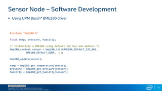 Copyright © 2017, Intel Corporation. All rights reserved.
*Other names and brands may be claimed as the property of others.
Optimization Notice
33
 Using UPM Bosch* BME280 driver
Sensor Node – Software Development
#include "bmp280.h"
float temp, pressure, humidity;
/* Instantiate a BME280 using default I2C bus and address */
bmp280_context sensor = bmp280_init(BME280_DEFAULT_I2C_BUS,
BME280_DEFAULT_ADDR, -1);
bmp280_update(sensor);
temp = bmp280_get_temperature(sensor);
pressure = bmp280_get_pressure(sensor);
humidity = bmp280_get_humidity(sensor);
 