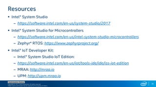 Copyright © 2017, Intel Corporation. All rights reserved.
*Other names and brands may be claimed as the property of others.
Optimization Notice
35
Resources
 Intel® System Studio
– https://software.intel.com/en-us/system-studio/2017
 Intel® System Studio for Microcontrollers
– https://software.intel.com/en-us/intel-system-studio-microcontrollers
– Zephyr* RTOS: https://www.zephyrproject.org/
 Intel® IoT Developer Kit:
– Intel® System Studio IoT Edition:
– https://software.intel.com/en-us/iot/tools-ide/ide/iss-iot-edition
– MRAA: http://mraa.io
– UPM: http://upm.mraa.io
 
