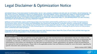 Copyright © 2017, Intel Corporation. All rights reserved.
*Other names and brands may be claimed as the property of others.
Optimization Notice
Legal Disclaimer & Optimization Notice
INFORMATION IN THIS DOCUMENT IS PROVIDED “AS IS”. NO LICENSE, EXPRESS OR IMPLIED, BY ESTOPPEL OR OTHERWISE, TO
ANY INTELLECTUAL PROPERTY RIGHTS IS GRANTED BY THIS DOCUMENT. INTEL ASSUMES NO LIABILITY WHATSOEVER AND
INTEL DISCLAIMS ANY EXPRESS OR IMPLIED WARRANTY, RELATING TO THIS INFORMATION INCLUDING LIABILITY OR
WARRANTIES RELATING TO FITNESS FOR A PARTICULAR PURPOSE, MERCHANTABILITY, OR INFRINGEMENT OF ANY PATENT,
COPYRIGHT OR OTHER INTELLECTUAL PROPERTY RIGHT.
Software and workloads used in performance tests may have been optimized for performance only on Intel microprocessors.
Performance tests, such as SYSmark and MobileMark, are measured using specific computer systems, components, software,
operations and functions. Any change to any of those factors may cause the results to vary. You should consult other information
and performance tests to assist you in fully evaluating your contemplated purchases, including the performance of that product
when combined with other products.
Copyright © 2016, Intel Corporation. All rights reserved. Intel, Pentium, Xeon, Xeon Phi, Core, VTune, Cilk, and the Intel logo are
trademarks of Intel Corporation in the U.S. and other countries.
Optimization Notice
Intel’s compilers may or may not optimize to the same degree for non-Intel microprocessors for optimizations that are not unique to Intel
microprocessors. These optimizations include SSE2, SSE3, and SSSE3 instruction sets and other optimizations. Intel does not guarantee the
availability, functionality, or effectiveness of any optimization on microprocessors not manufactured by Intel. Microprocessor-dependent
optimizations in this product are intended for use with Intel microprocessors. Certain optimizations not specific to Intel microarchitecture
are reserved for Intel microprocessors. Please refer to the applicable product User and Reference Guides for more information regarding the
specific instruction sets covered by this notice.
Notice revision #20110804
37
 