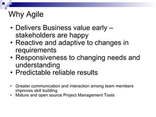Why Agile Delivers Business value early – stakeholders are happy Reactive and adaptive to changes in requirements Responsiveness to changing needs and understanding Predictable reliable results Greater communication and interaction among team members improves skill building Mature and open source Project Management Tools 