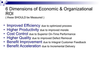 6 Dimensions of Economic & Organizational ROI ( these SHOULD be Measured ) Improved Efficiency   due to optimized process Higher Productivity  due to improved morale Cost Control  due to Superior On-Time Performance Higher Quality  due to improved Defect Removal Benefit Improvement  due to Integral Customer Feedback Benefit Acceleration  due to Incremental Delivery 